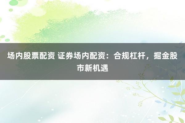 场内股票配资 证券场内配资：合规杠杆，掘金股市新机遇