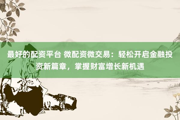 最好的配资平台 微配资微交易：轻松开启金融投资新篇章，掌握财富增长新机遇