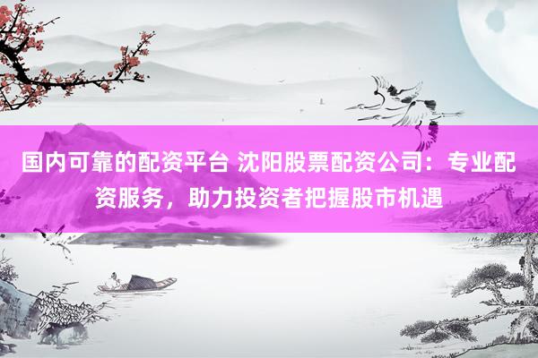 国内可靠的配资平台 沈阳股票配资公司：专业配资服务，助力投资者把握股市机遇