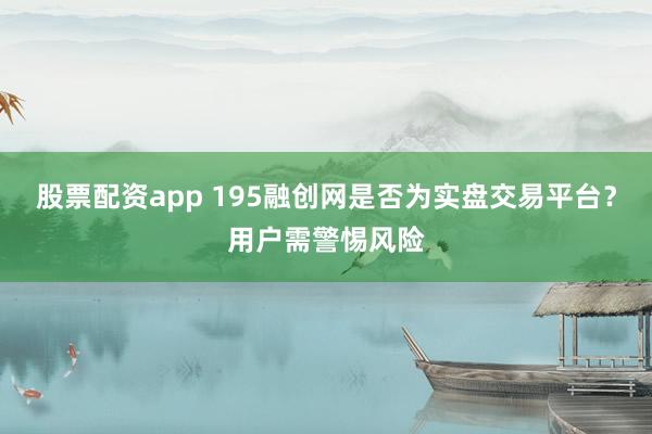股票配资app 195融创网是否为实盘交易平台？用户需警惕风险