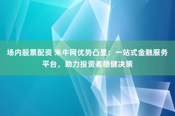 场内股票配资 米牛网优势凸显：一站式金融服务平台，助力投资者稳健决策