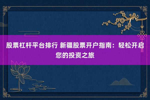 股票杠杆平台排行 新疆股票开户指南：轻松开启您的投资之旅