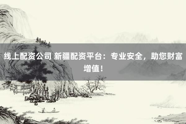 线上配资公司 新疆配资平台：专业安全，助您财富增值！