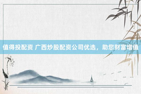 值得投配资 广西炒股配资公司优选，助您财富增值