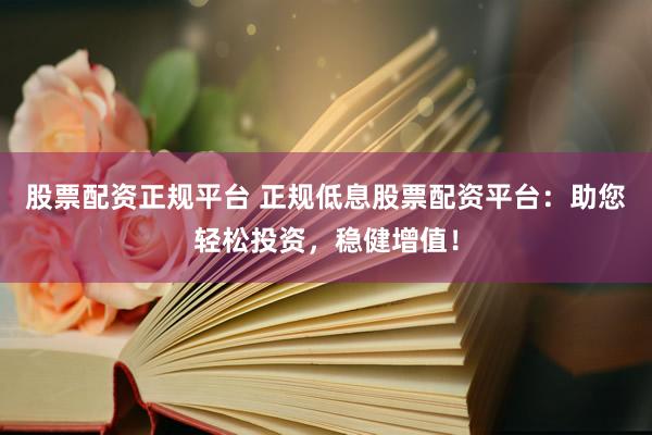 股票配资正规平台 正规低息股票配资平台：助您轻松投资，稳健增值！
