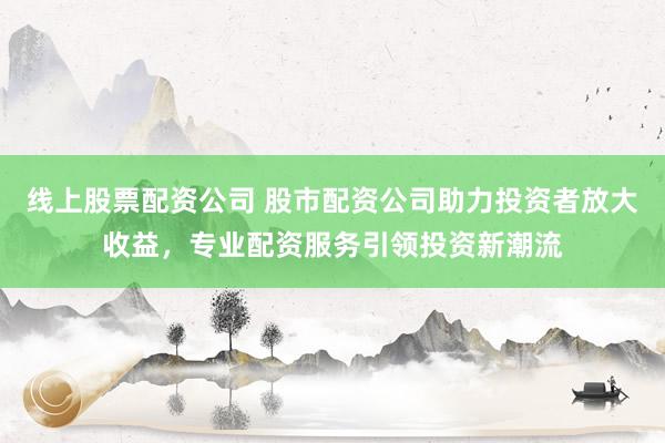 线上股票配资公司 股市配资公司助力投资者放大收益，专业配资服务引领投资新潮流