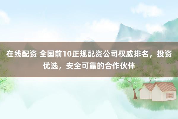 在线配资 全国前10正规配资公司权威排名，投资优选，安全可靠的合作伙伴