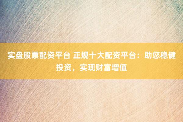 实盘股票配资平台 正规十大配资平台：助您稳健投资，实现财富增值