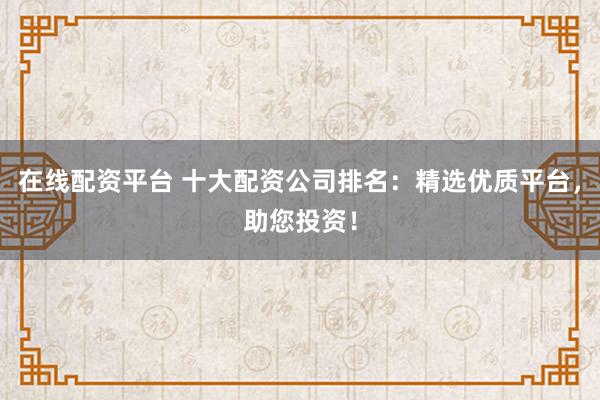 在线配资平台 十大配资公司排名：精选优质平台，助您投资！