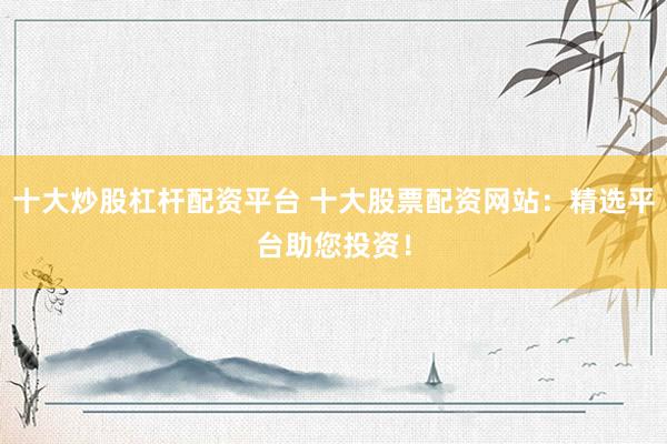 十大炒股杠杆配资平台 十大股票配资网站：精选平台助您投资！