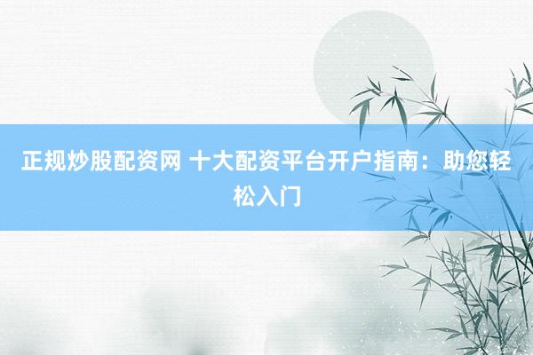 正规炒股配资网 十大配资平台开户指南：助您轻松入门