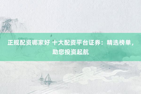 正规配资哪家好 十大配资平台证券：精选榜单，助您投资起航