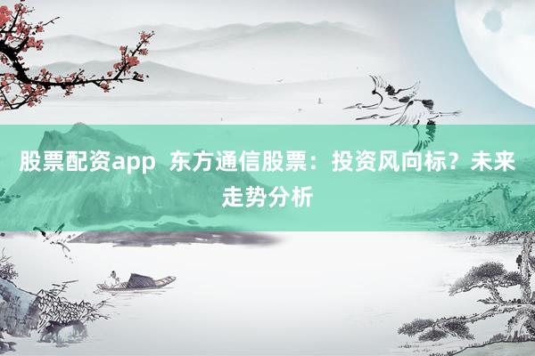 股票配资app  东方通信股票：投资风向标？未来走势分析