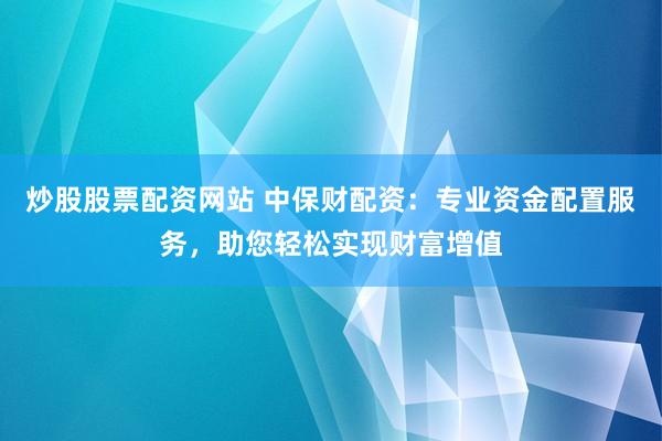 炒股股票配资网站 中保财配资：专业资金配置服务，助您轻松实现财富增值