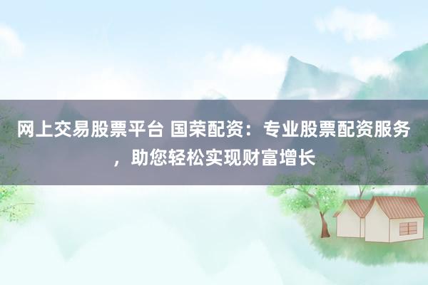 网上交易股票平台 国荣配资：专业股票配资服务，助您轻松实现财富增长