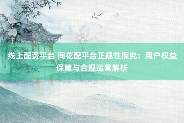 线上配资平台 同花配平台正规性探究：用户权益保障与合规运营解析