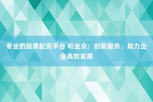 专业的股票配资平台 和业众：创新服务，助力企业高效发展