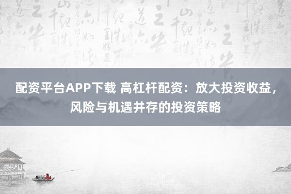 配资平台APP下载 高杠杆配资：放大投资收益，风险与机遇并存的投资策略
