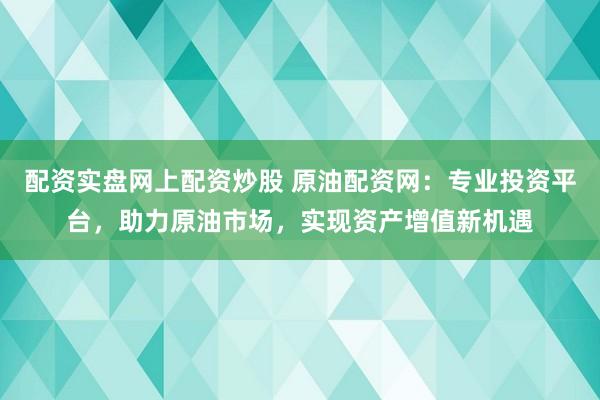配资实盘网上配资炒股 原油配资网：专业投资平台，助力原油市场，实现资产增值新机遇