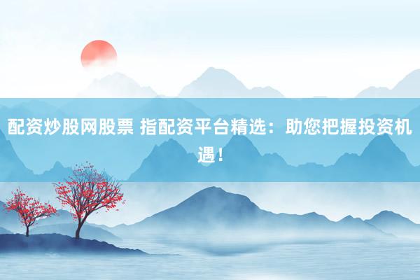 配资炒股网股票 指配资平台精选：助您把握投资机遇！