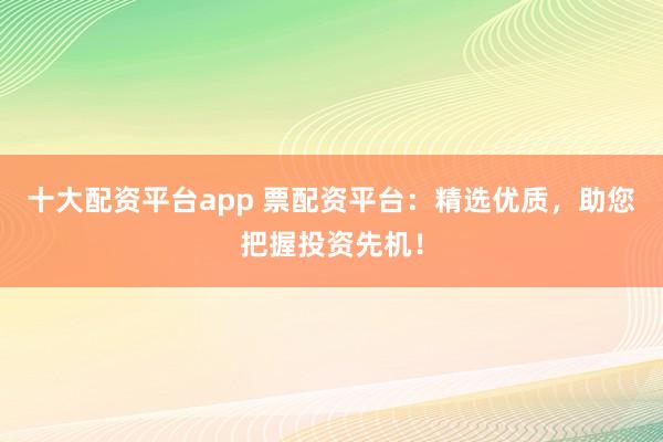 十大配资平台app 票配资平台：精选优质，助您把握投资先机！