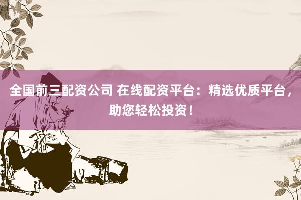 全国前三配资公司 在线配资平台：精选优质平台，助您轻松投资！