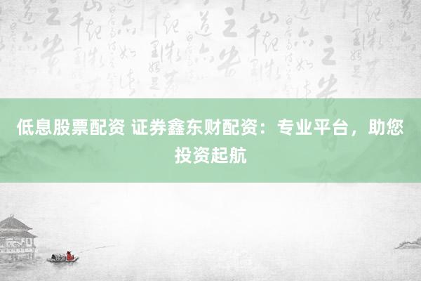 低息股票配资 证券鑫东财配资：专业平台，助您投资起航