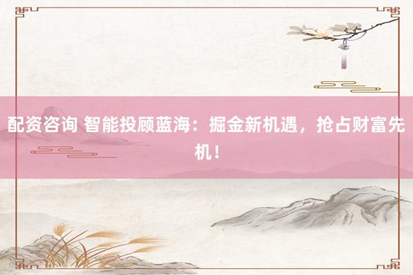 配资咨询 智能投顾蓝海：掘金新机遇，抢占财富先机！