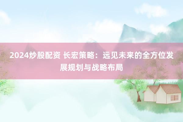 2024炒股配资 长宏策略：远见未来的全方位发展规划与战略布局