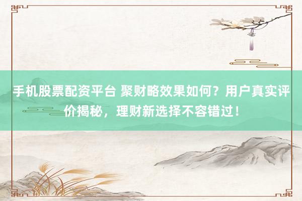 手机股票配资平台 聚财略效果如何？用户真实评价揭秘，理财新选择不容错过！