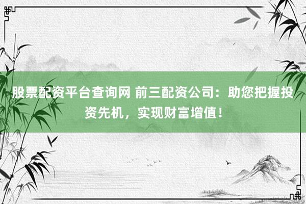 股票配资平台查询网 前三配资公司：助您把握投资先机，实现财富增值！