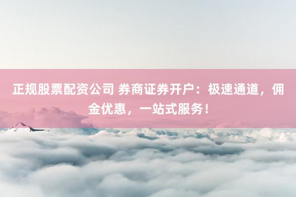 正规股票配资公司 券商证券开户：极速通道，佣金优惠，一站式服务！