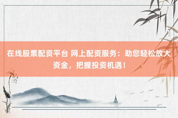 在线股票配资平台 网上配资服务：助您轻松放大资金，把握投资机遇！