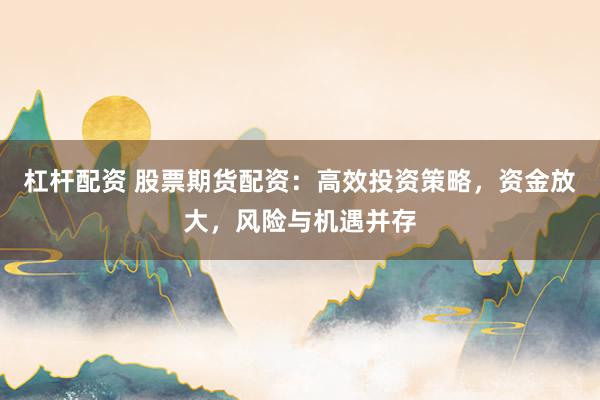 杠杆配资 股票期货配资：高效投资策略，资金放大，风险与机遇并存