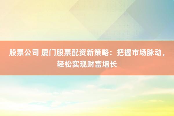 股票公司 厦门股票配资新策略：把握市场脉动，轻松实现财富增长