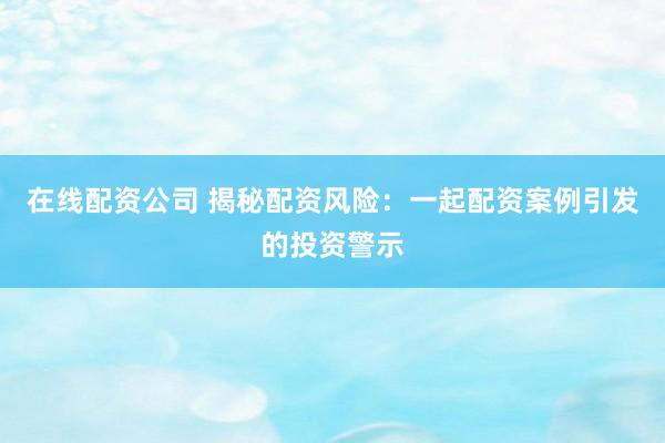 在线配资公司 揭秘配资风险：一起配资案例引发的投资警示