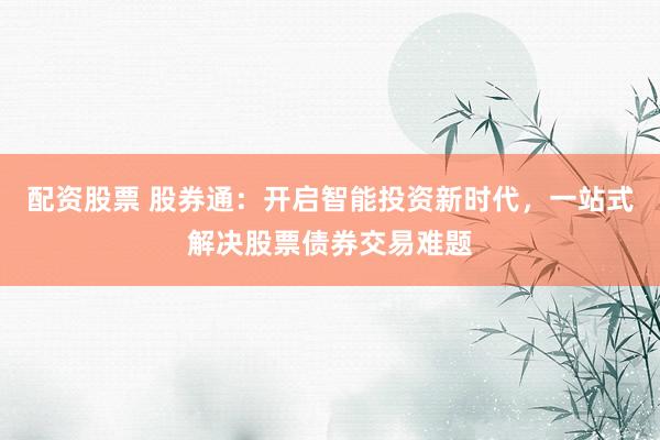 配资股票 股券通：开启智能投资新时代，一站式解决股票债券交易难题