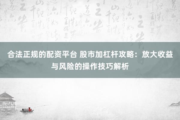 合法正规的配资平台 股市加杠杆攻略：放大收益与风险的操作技巧解析