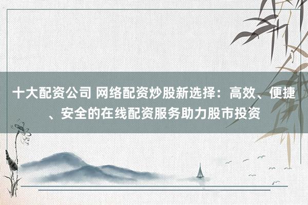 十大配资公司 网络配资炒股新选择：高效、便捷、安全的在线配资服务助力股市投资