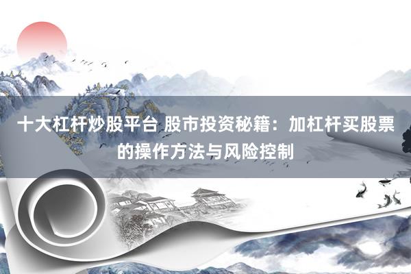 十大杠杆炒股平台 股市投资秘籍：加杠杆买股票的操作方法与风险控制