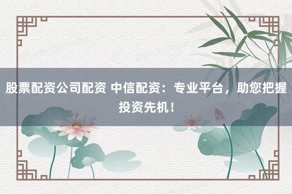 股票配资公司配资 中信配资：专业平台，助您把握投资先机！