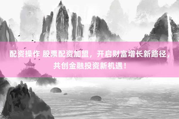 配资操作 股票配资加盟，开启财富增长新路径，共创金融投资新机遇！