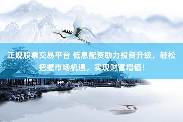 正规股票交易平台 低息配资助力投资升级，轻松把握市场机遇，实现财富增值！