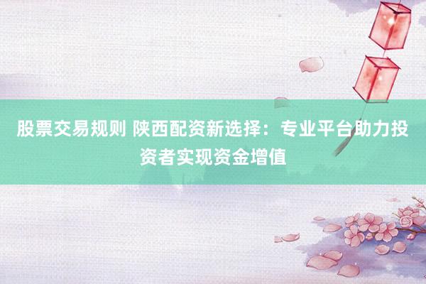股票交易规则 陕西配资新选择：专业平台助力投资者实现资金增值