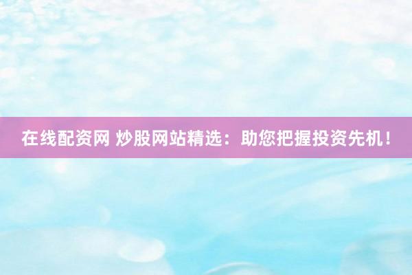 在线配资网 炒股网站精选：助您把握投资先机！