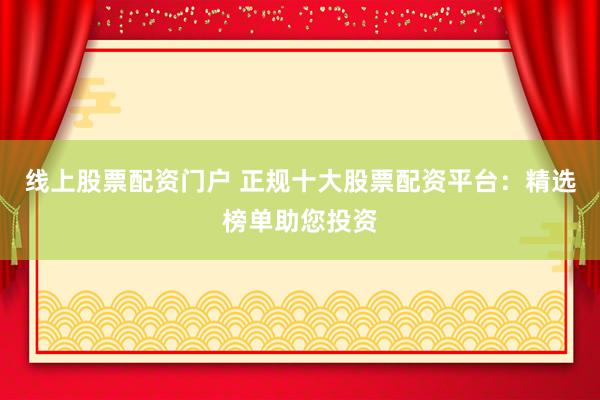 线上股票配资门户 正规十大股票配资平台：精选榜单助您投资