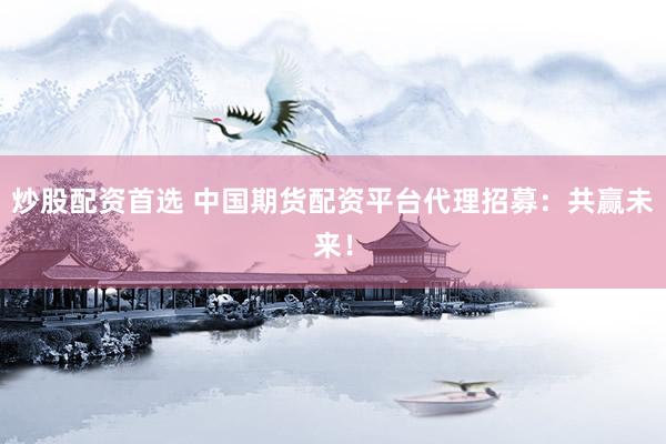 炒股配资首选 中国期货配资平台代理招募：共赢未来！