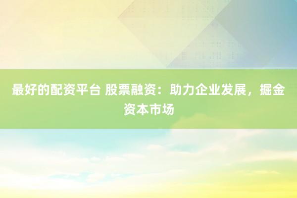 最好的配资平台 股票融资：助力企业发展，掘金资本市场