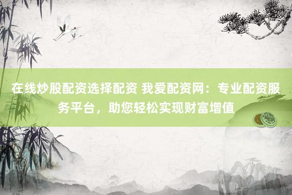 在线炒股配资选择配资 我爱配资网：专业配资服务平台，助您轻松实现财富增值