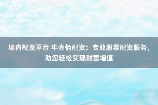 场内配资平台 牛壹佰配资：专业股票配资服务，助您轻松实现财富增值